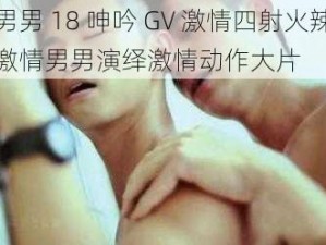 男男 18 呻吟 GV 激情四射火辣激情男男演绎激情动作大片